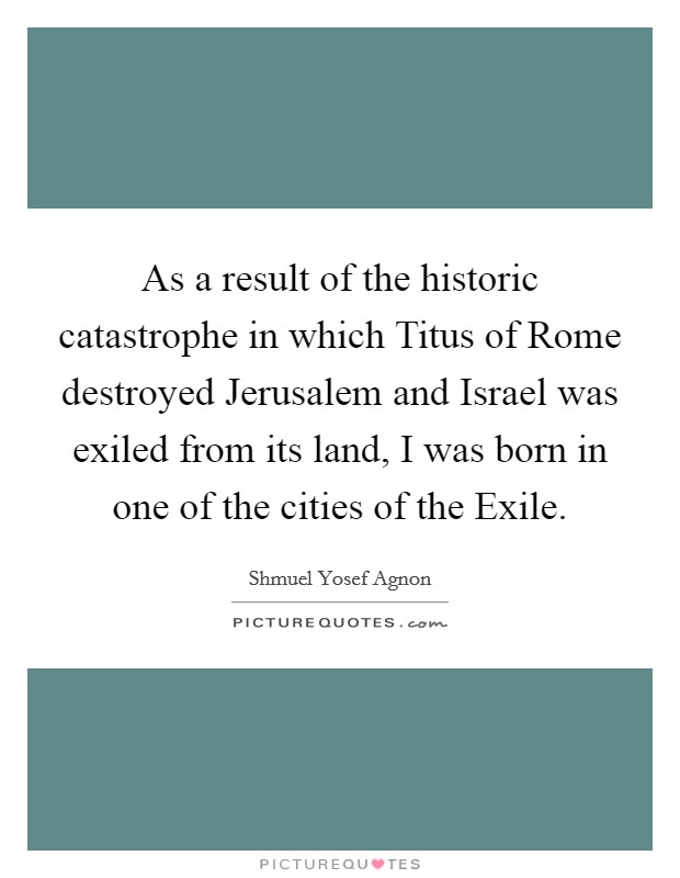 As a result of the historic catastrophe in which Titus of Rome destroyed Jerusalem and Israel was exiled from its land, I was born in one of the cities of the Exile. Picture Quote #1