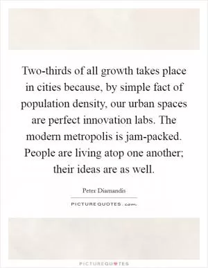 Two-thirds of all growth takes place in cities because, by simple fact of population density, our urban spaces are perfect innovation labs. The modern metropolis is jam-packed. People are living atop one another; their ideas are as well Picture Quote #1