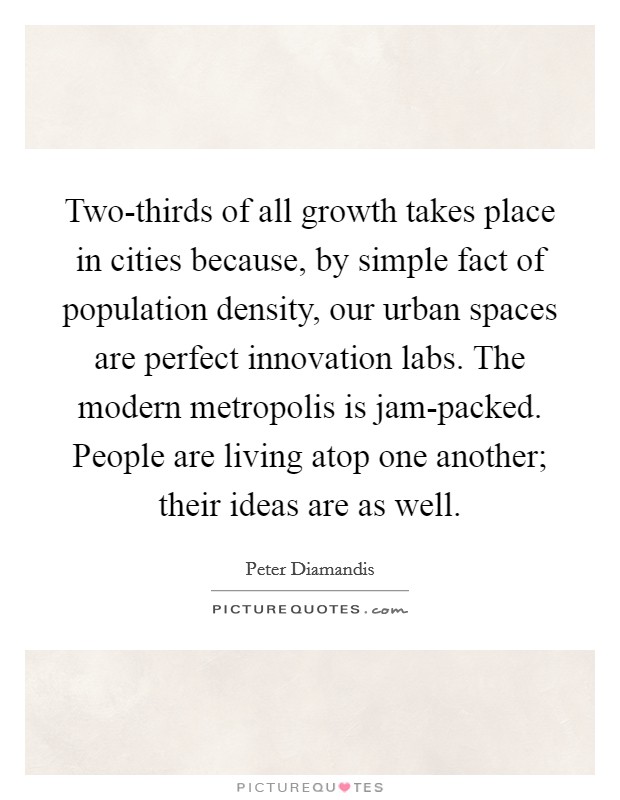 Two-thirds of all growth takes place in cities because, by simple fact of population density, our urban spaces are perfect innovation labs. The modern metropolis is jam-packed. People are living atop one another; their ideas are as well. Picture Quote #1