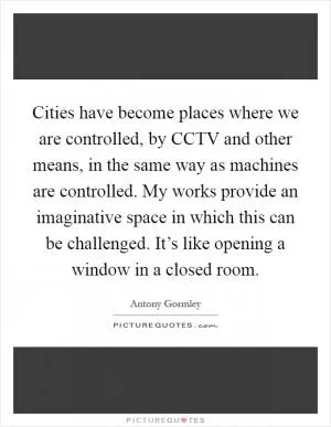 Cities have become places where we are controlled, by CCTV and other means, in the same way as machines are controlled. My works provide an imaginative space in which this can be challenged. It’s like opening a window in a closed room Picture Quote #1