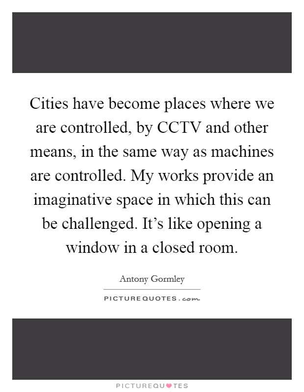Cities have become places where we are controlled, by CCTV and other means, in the same way as machines are controlled. My works provide an imaginative space in which this can be challenged. It's like opening a window in a closed room. Picture Quote #1