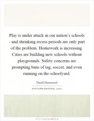 Play is under attack in our nation’s schools - and shrinking recess periods are only part of the problem. Homework is increasing. Cities are building new schools without playgrounds. Safety concerns are prompting bans of tag, soccer, and even running on the schoolyard Picture Quote #1