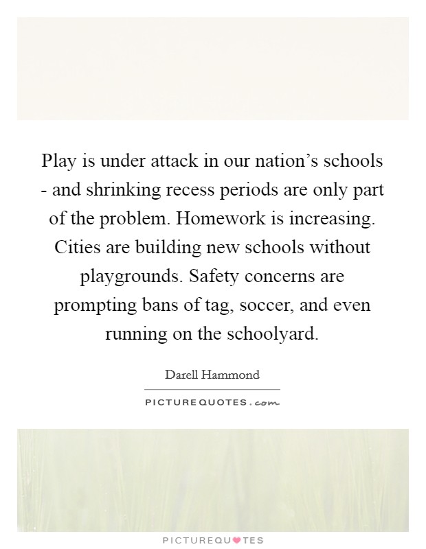 Play is under attack in our nation's schools - and shrinking recess periods are only part of the problem. Homework is increasing. Cities are building new schools without playgrounds. Safety concerns are prompting bans of tag, soccer, and even running on the schoolyard. Picture Quote #1