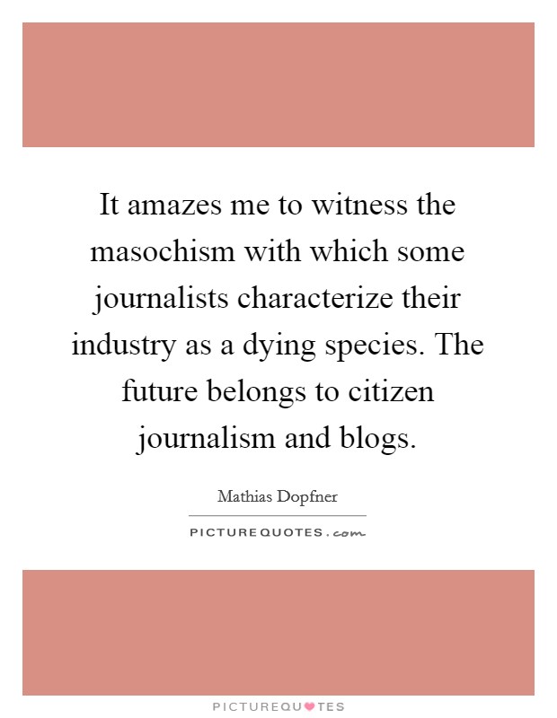 It amazes me to witness the masochism with which some journalists characterize their industry as a dying species. The future belongs to citizen journalism and blogs. Picture Quote #1