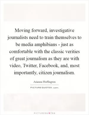 Moving forward, investigative journalists need to train themselves to be media amphibians - just as comfortable with the classic verities of great journalism as they are with video, Twitter, Facebook, and, most importantly, citizen journalism Picture Quote #1