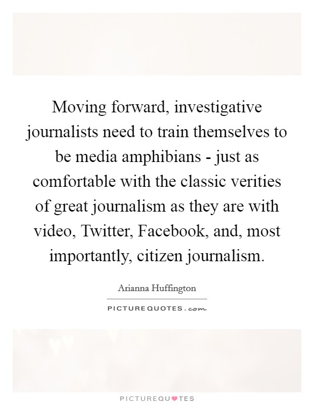 Moving forward, investigative journalists need to train themselves to be media amphibians - just as comfortable with the classic verities of great journalism as they are with video, Twitter, Facebook, and, most importantly, citizen journalism. Picture Quote #1