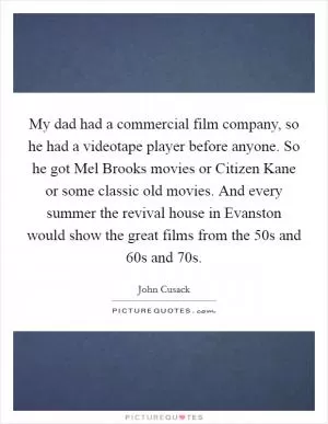 My dad had a commercial film company, so he had a videotape player before anyone. So he got Mel Brooks movies or Citizen Kane or some classic old movies. And every summer the revival house in Evanston would show the great films from the  50s and  60s and  70s Picture Quote #1