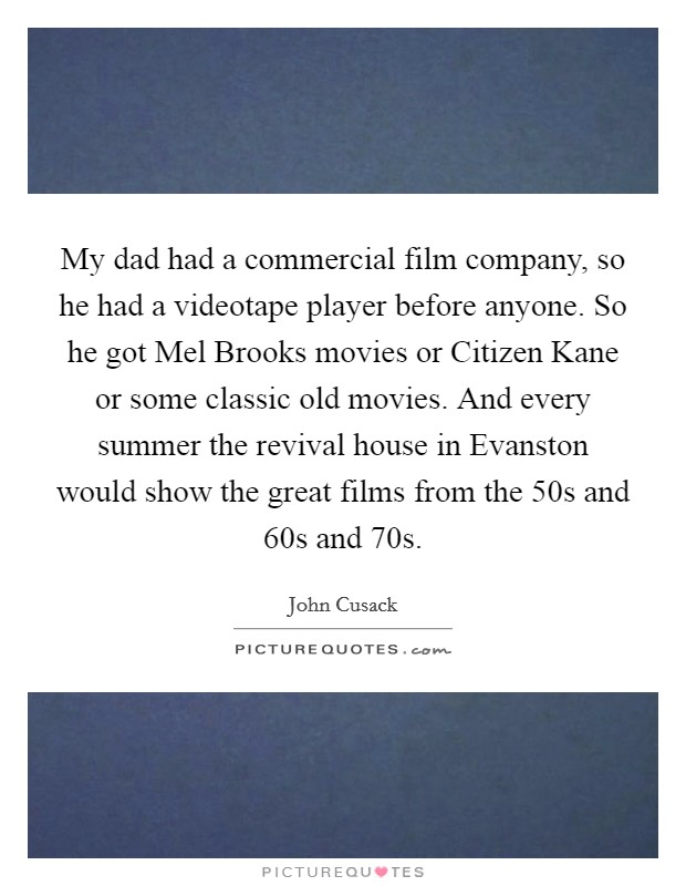 My dad had a commercial film company, so he had a videotape player before anyone. So he got Mel Brooks movies or Citizen Kane or some classic old movies. And every summer the revival house in Evanston would show the great films from the  50s and  60s and  70s. Picture Quote #1