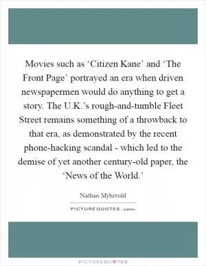 Movies such as ‘Citizen Kane’ and ‘The Front Page’ portrayed an era when driven newspapermen would do anything to get a story. The U.K.’s rough-and-tumble Fleet Street remains something of a throwback to that era, as demonstrated by the recent phone-hacking scandal - which led to the demise of yet another century-old paper, the ‘News of the World.’ Picture Quote #1
