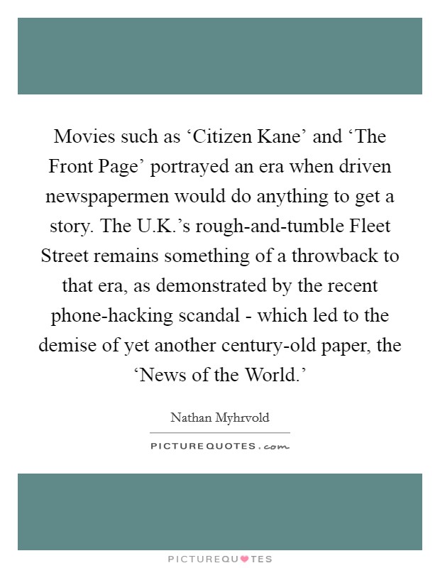 Movies such as ‘Citizen Kane' and ‘The Front Page' portrayed an era when driven newspapermen would do anything to get a story. The U.K.'s rough-and-tumble Fleet Street remains something of a throwback to that era, as demonstrated by the recent phone-hacking scandal - which led to the demise of yet another century-old paper, the ‘News of the World.' Picture Quote #1
