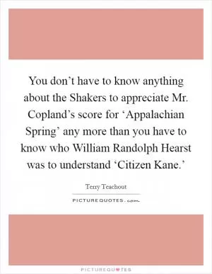 You don’t have to know anything about the Shakers to appreciate Mr. Copland’s score for ‘Appalachian Spring’ any more than you have to know who William Randolph Hearst was to understand ‘Citizen Kane.’ Picture Quote #1