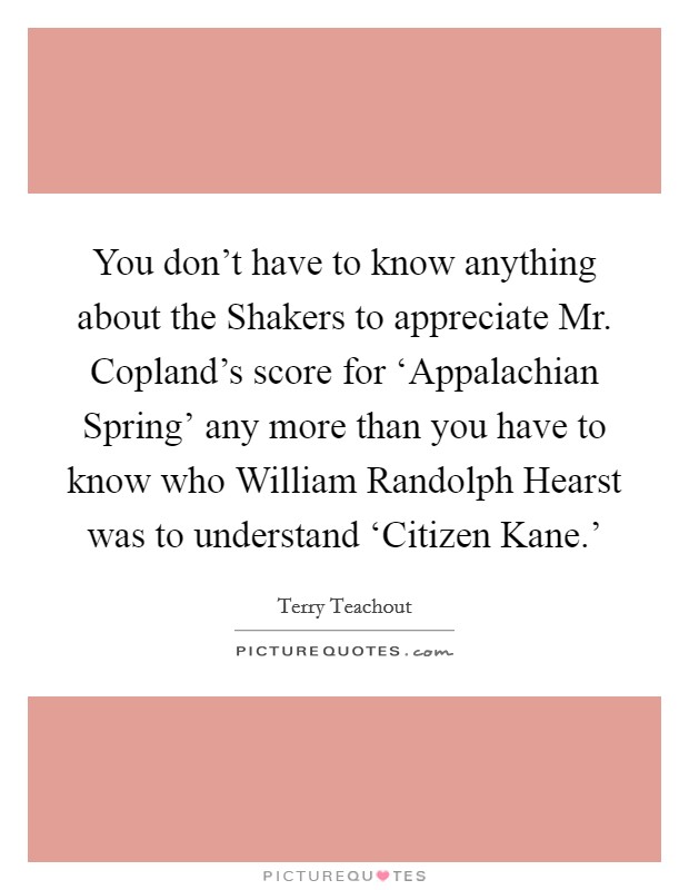 You don't have to know anything about the Shakers to appreciate Mr. Copland's score for ‘Appalachian Spring' any more than you have to know who William Randolph Hearst was to understand ‘Citizen Kane.' Picture Quote #1