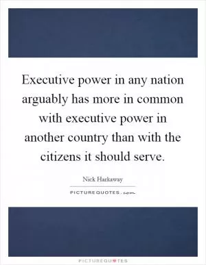 Executive power in any nation arguably has more in common with executive power in another country than with the citizens it should serve Picture Quote #1