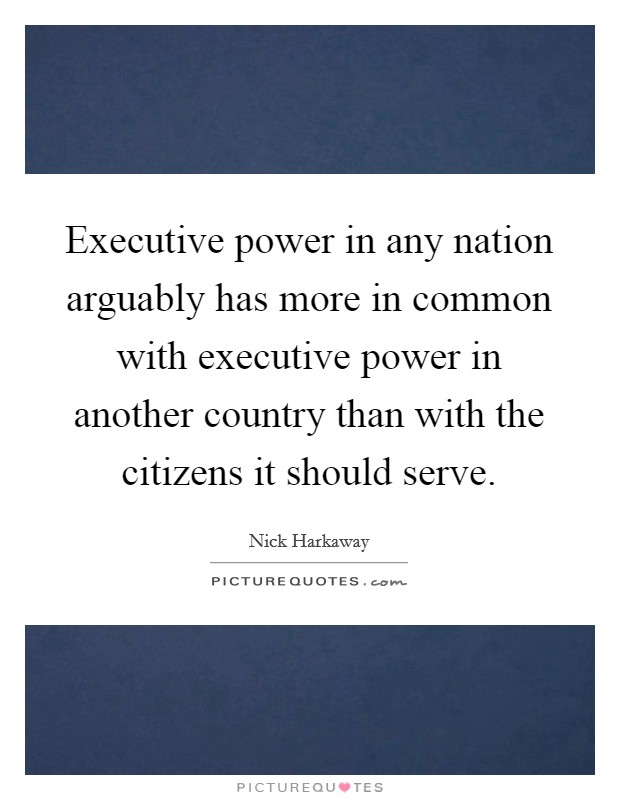 Executive power in any nation arguably has more in common with executive power in another country than with the citizens it should serve. Picture Quote #1