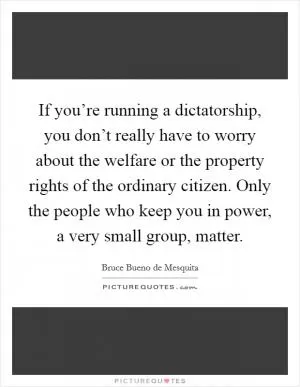 If you’re running a dictatorship, you don’t really have to worry about the welfare or the property rights of the ordinary citizen. Only the people who keep you in power, a very small group, matter Picture Quote #1