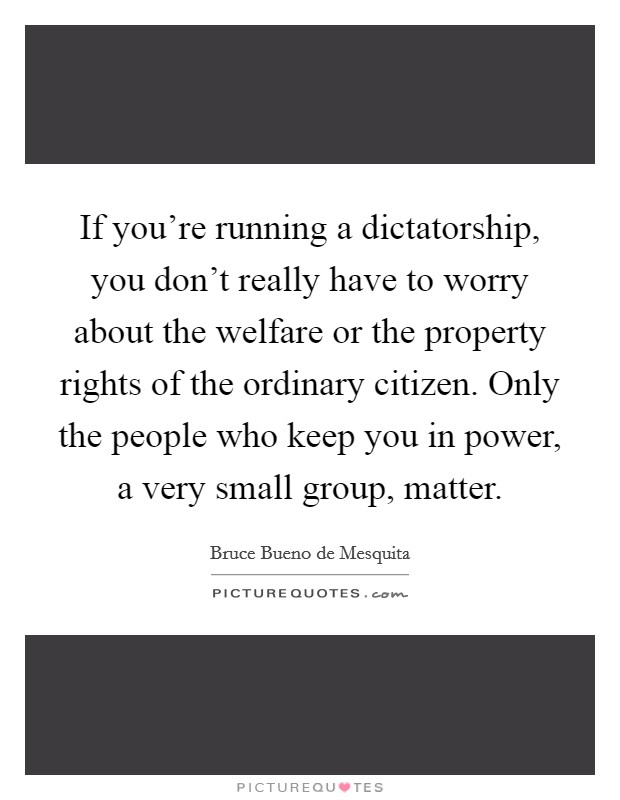 If you're running a dictatorship, you don't really have to worry about the welfare or the property rights of the ordinary citizen. Only the people who keep you in power, a very small group, matter. Picture Quote #1