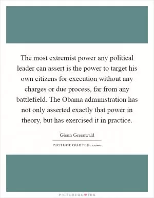 The most extremist power any political leader can assert is the power to target his own citizens for execution without any charges or due process, far from any battlefield. The Obama administration has not only asserted exactly that power in theory, but has exercised it in practice Picture Quote #1