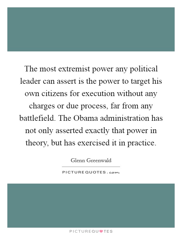 The most extremist power any political leader can assert is the power to target his own citizens for execution without any charges or due process, far from any battlefield. The Obama administration has not only asserted exactly that power in theory, but has exercised it in practice. Picture Quote #1