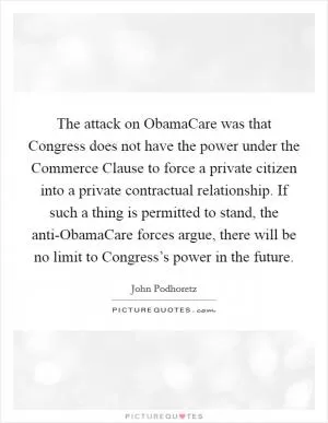 The attack on ObamaCare was that Congress does not have the power under the Commerce Clause to force a private citizen into a private contractual relationship. If such a thing is permitted to stand, the anti-ObamaCare forces argue, there will be no limit to Congress’s power in the future Picture Quote #1
