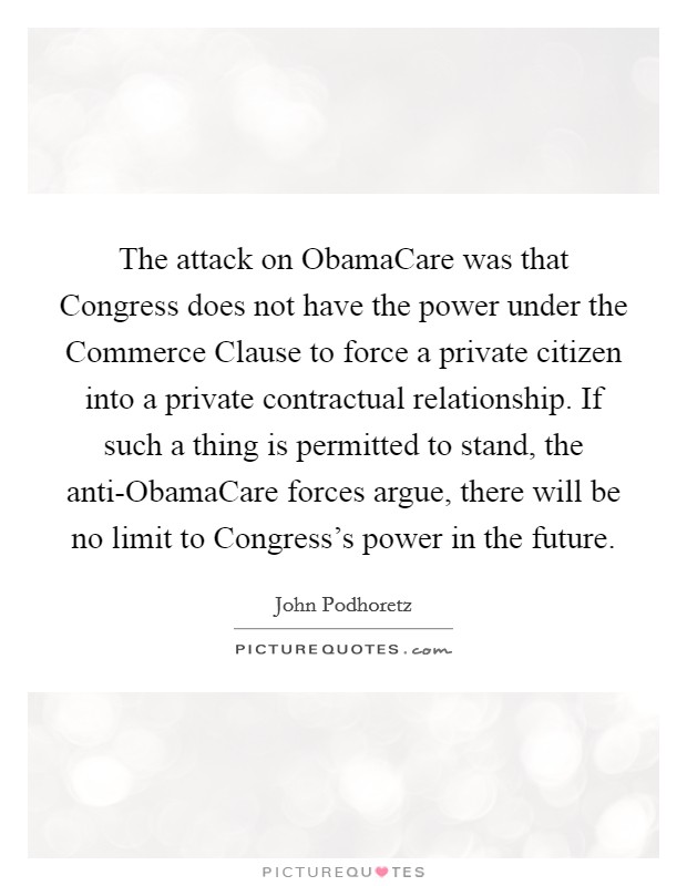 The attack on ObamaCare was that Congress does not have the power under the Commerce Clause to force a private citizen into a private contractual relationship. If such a thing is permitted to stand, the anti-ObamaCare forces argue, there will be no limit to Congress's power in the future. Picture Quote #1