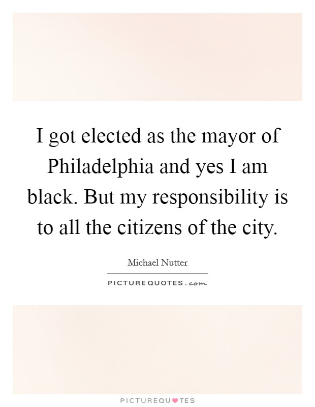 I got elected as the mayor of Philadelphia and yes I am black. But my responsibility is to all the citizens of the city. Picture Quote #1