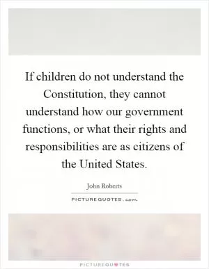 If children do not understand the Constitution, they cannot understand how our government functions, or what their rights and responsibilities are as citizens of the United States Picture Quote #1