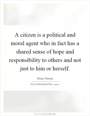 A citizen is a political and moral agent who in fact has a shared sense of hope and responsibility to others and not just to him or herself Picture Quote #1