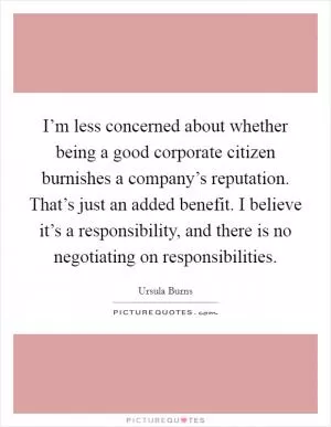 I’m less concerned about whether being a good corporate citizen burnishes a company’s reputation. That’s just an added benefit. I believe it’s a responsibility, and there is no negotiating on responsibilities Picture Quote #1