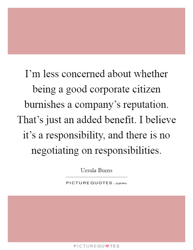 I'm less concerned about whether being a good corporate citizen burnishes a company's reputation. That's just an added benefit. I believe it's a responsibility, and there is no negotiating on responsibilities. Picture Quote #1