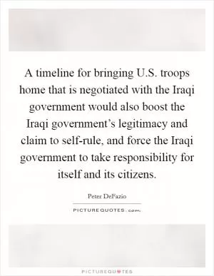 A timeline for bringing U.S. troops home that is negotiated with the Iraqi government would also boost the Iraqi government’s legitimacy and claim to self-rule, and force the Iraqi government to take responsibility for itself and its citizens Picture Quote #1