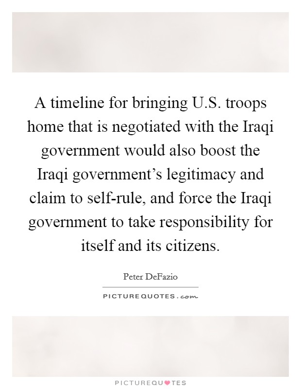 A timeline for bringing U.S. troops home that is negotiated with the Iraqi government would also boost the Iraqi government's legitimacy and claim to self-rule, and force the Iraqi government to take responsibility for itself and its citizens. Picture Quote #1
