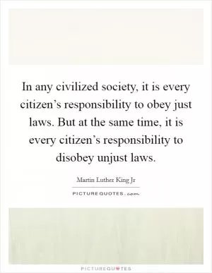 In any civilized society, it is every citizen’s responsibility to obey just laws. But at the same time, it is every citizen’s responsibility to disobey unjust laws Picture Quote #1