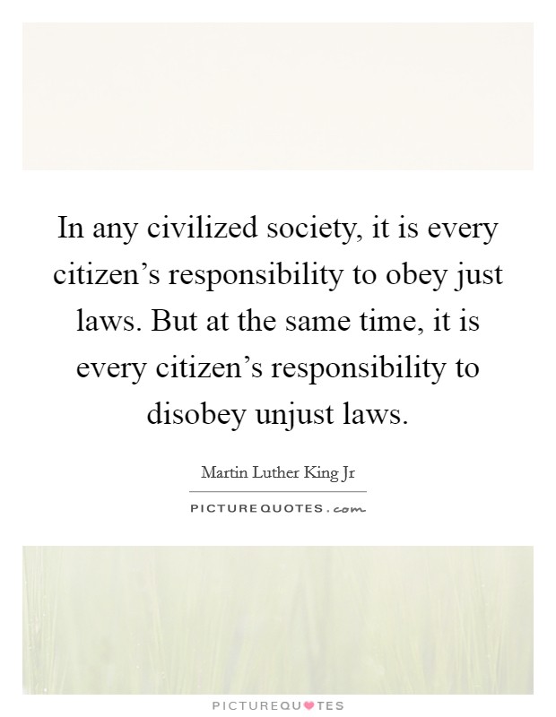 In any civilized society, it is every citizen's responsibility to obey just laws. But at the same time, it is every citizen's responsibility to disobey unjust laws. Picture Quote #1