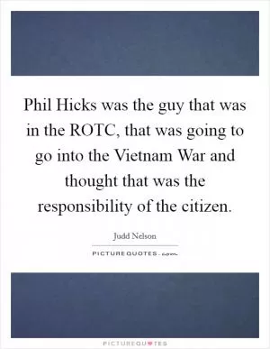 Phil Hicks was the guy that was in the ROTC, that was going to go into the Vietnam War and thought that was the responsibility of the citizen Picture Quote #1