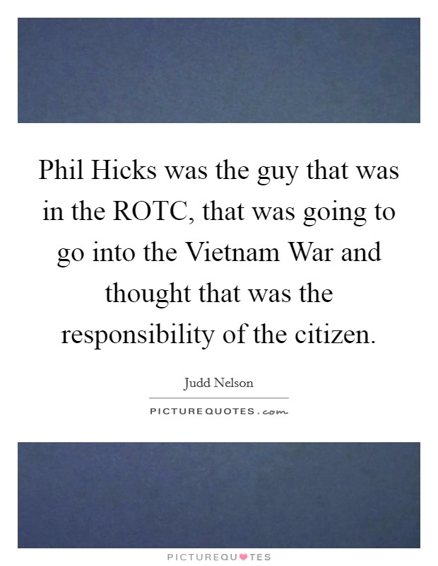 Phil Hicks was the guy that was in the ROTC, that was going to go into the Vietnam War and thought that was the responsibility of the citizen. Picture Quote #1
