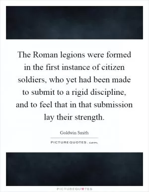 The Roman legions were formed in the first instance of citizen soldiers, who yet had been made to submit to a rigid discipline, and to feel that in that submission lay their strength Picture Quote #1