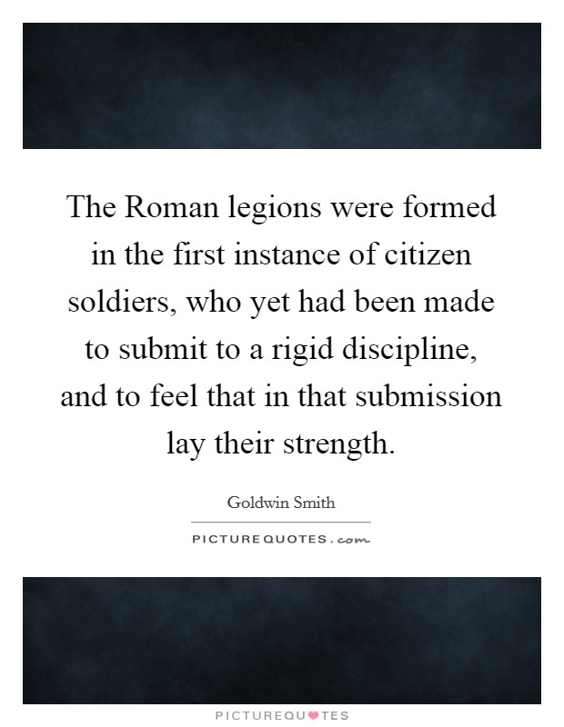 The Roman legions were formed in the first instance of citizen soldiers, who yet had been made to submit to a rigid discipline, and to feel that in that submission lay their strength. Picture Quote #1