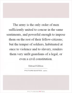 The army is the only order of men sufficiently united to concur in the same sentiments, and powerful enough to impose them on the rest of their fellow-citizens; but the temper of soldiers, habituated at once to violence and to slavery, renders them very unfit guardians of a legal, or even a civil constitution Picture Quote #1