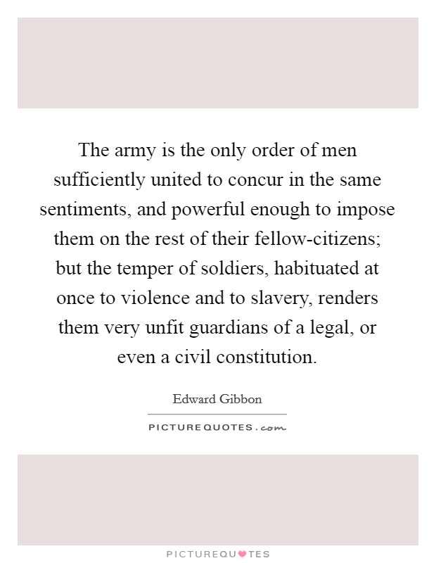 The army is the only order of men sufficiently united to concur in the same sentiments, and powerful enough to impose them on the rest of their fellow-citizens; but the temper of soldiers, habituated at once to violence and to slavery, renders them very unfit guardians of a legal, or even a civil constitution. Picture Quote #1