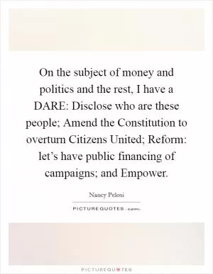 On the subject of money and politics and the rest, I have a DARE: Disclose who are these people; Amend the Constitution to overturn Citizens United; Reform: let’s have public financing of campaigns; and Empower Picture Quote #1