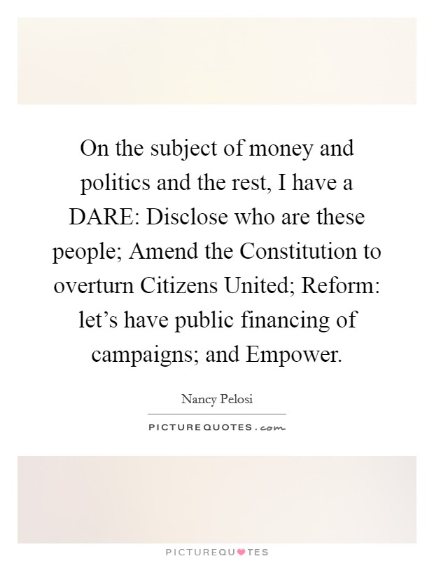 On the subject of money and politics and the rest, I have a DARE: Disclose who are these people; Amend the Constitution to overturn Citizens United; Reform: let's have public financing of campaigns; and Empower. Picture Quote #1