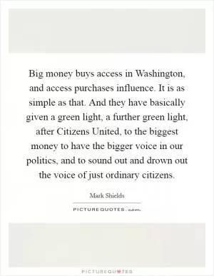 Big money buys access in Washington, and access purchases influence. It is as simple as that. And they have basically given a green light, a further green light, after Citizens United, to the biggest money to have the bigger voice in our politics, and to sound out and drown out the voice of just ordinary citizens Picture Quote #1