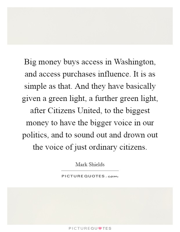 Big money buys access in Washington, and access purchases influence. It is as simple as that. And they have basically given a green light, a further green light, after Citizens United, to the biggest money to have the bigger voice in our politics, and to sound out and drown out the voice of just ordinary citizens. Picture Quote #1