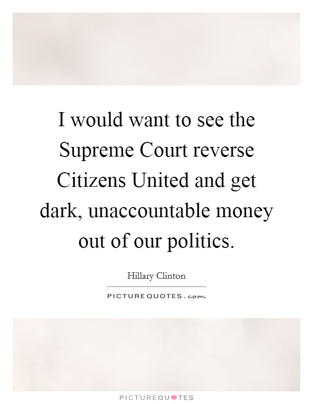 I would want to see the Supreme Court reverse Citizens United and get dark, unaccountable money out of our politics. Picture Quote #1