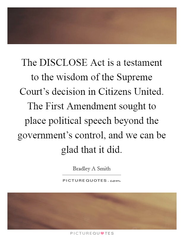 The DISCLOSE Act is a testament to the wisdom of the Supreme Court's decision in Citizens United. The First Amendment sought to place political speech beyond the government's control, and we can be glad that it did. Picture Quote #1
