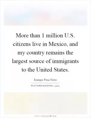 More than 1 million U.S. citizens live in Mexico, and my country remains the largest source of immigrants to the United States Picture Quote #1
