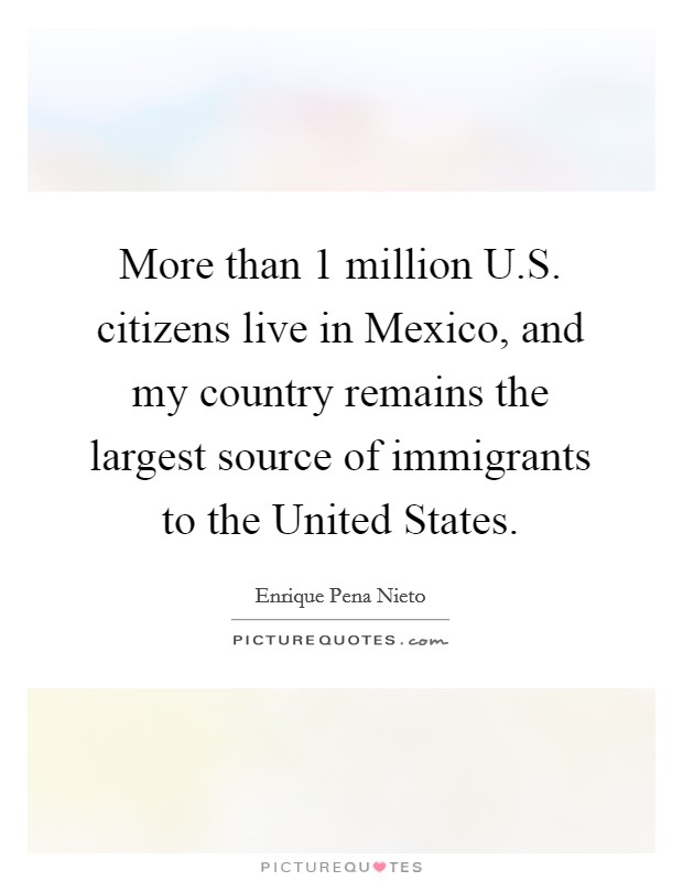 More than 1 million U.S. citizens live in Mexico, and my country remains the largest source of immigrants to the United States. Picture Quote #1