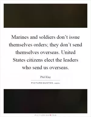 Marines and soldiers don’t issue themselves orders; they don’t send themselves overseas. United States citizens elect the leaders who send us overseas Picture Quote #1