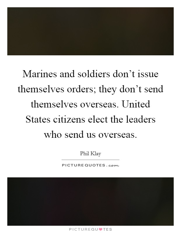 Marines and soldiers don't issue themselves orders; they don't send themselves overseas. United States citizens elect the leaders who send us overseas. Picture Quote #1