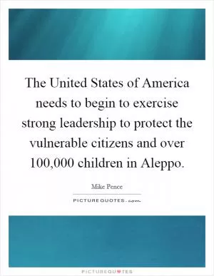 The United States of America needs to begin to exercise strong leadership to protect the vulnerable citizens and over 100,000 children in Aleppo Picture Quote #1
